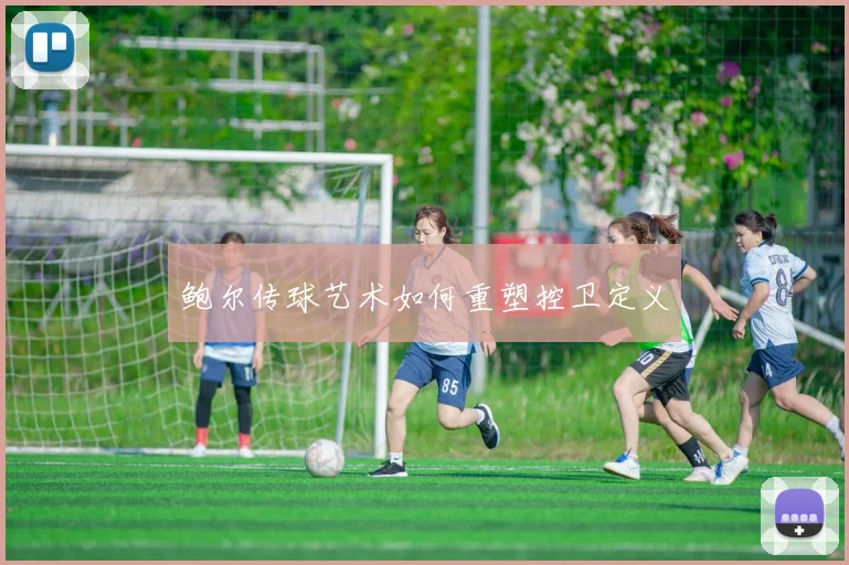 鲍尔传球艺术如何重塑控卫定义