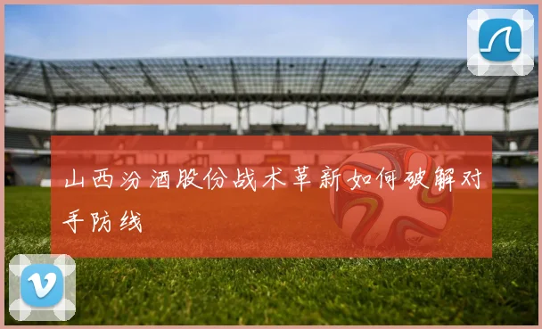 山西汾酒股份战术革新如何破解对手防线