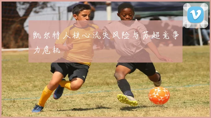 凯尔特人核心流失风险与苏超竞争力危机