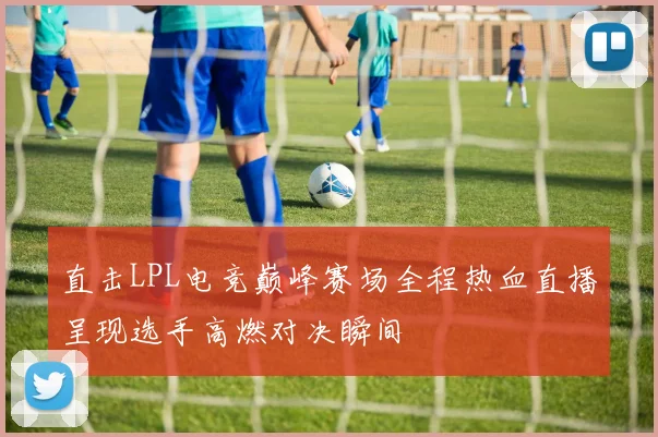 直击LPL电竞巅峰赛场全程热血直播呈现选手高燃对决瞬间