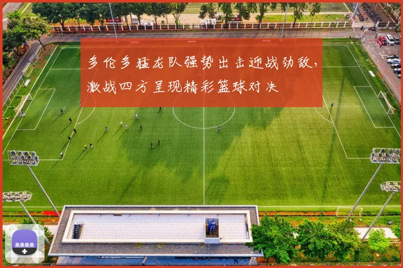 多伦多猛龙队强势出击迎战劲敌，激战四方呈现精彩篮球对决