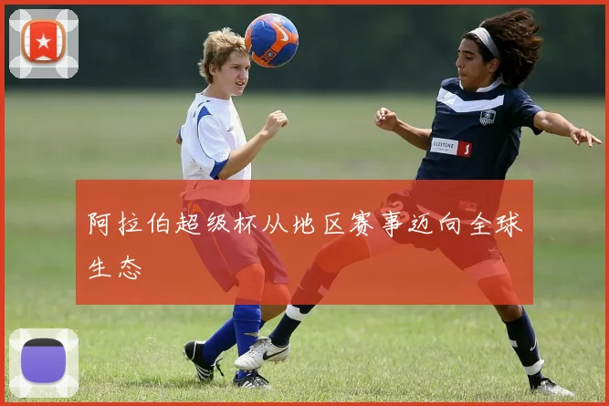 阿拉伯超级杯从地区赛事迈向全球生态