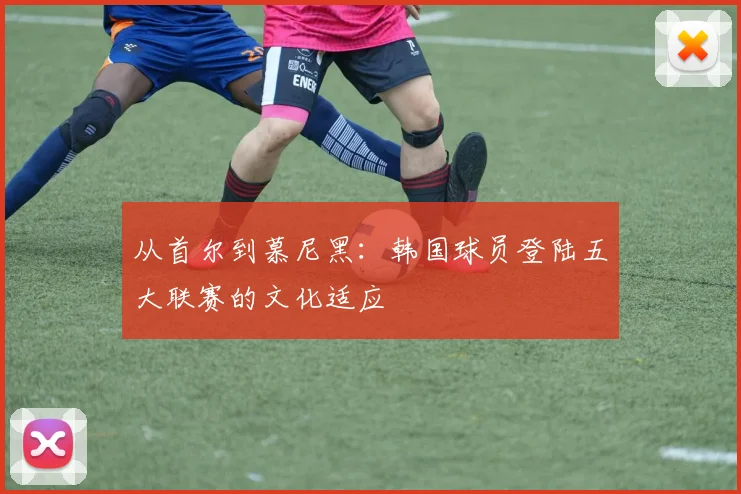 从首尔到慕尼黑：韩国球员登陆五大联赛的文化适应