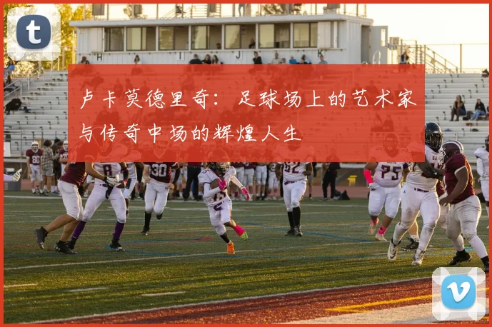 卢卡莫德里奇：足球场上的艺术家与传奇中场的辉煌人生