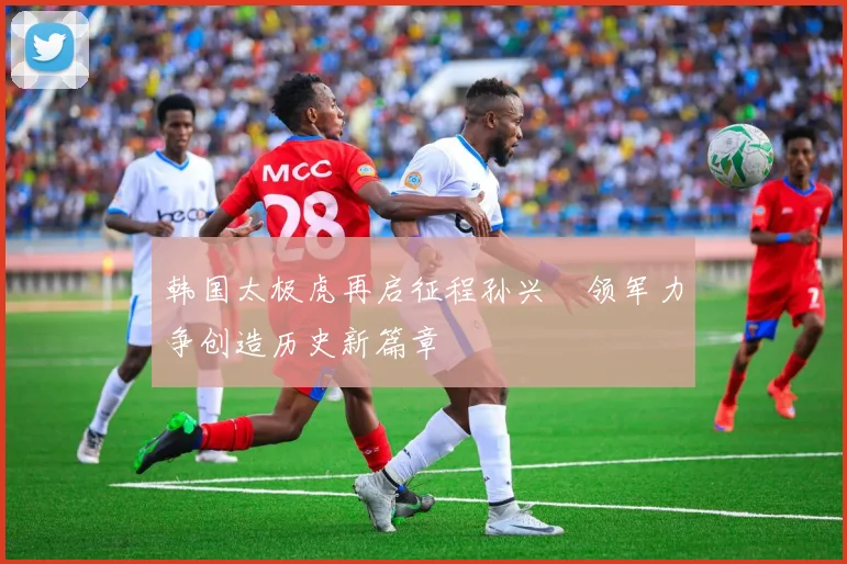 韩国太极虎再启征程孙兴慜领军力争创造历史新篇章