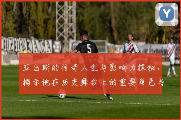 亚当斯的传奇人生与影响力探秘，揭示他在历史舞台上的重要角色与贡献