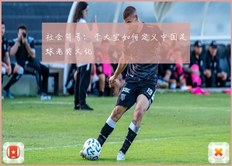 社会符号：于大宝如何定义中国足球老将文化