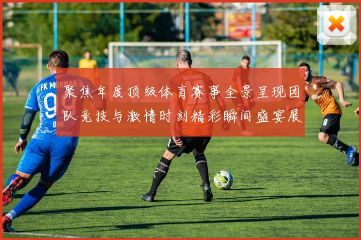 聚焦年度顶级体育赛事全景呈现团队竞技与激情时刻精彩瞬间盛宴展