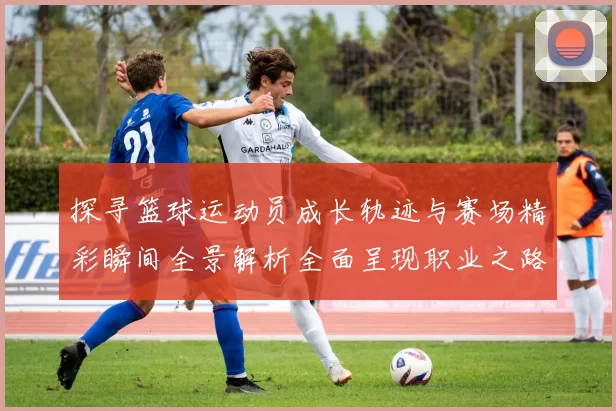 探寻篮球运动员成长轨迹与赛场精彩瞬间全景解析全面呈现职业之路